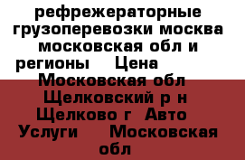 рефрежераторные грузоперевозки москва московская обл и регионы  › Цена ­ 2 000 - Московская обл., Щелковский р-н, Щелково г. Авто » Услуги   . Московская обл.